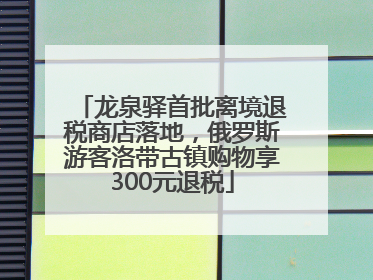 龙泉驿首批离境退税商店落地，俄罗斯游客洛带古镇购物享300元退税