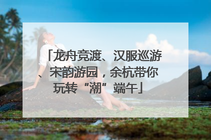 龙舟竞渡、汉服巡游、宋韵游园，余杭带你玩转“潮”端午