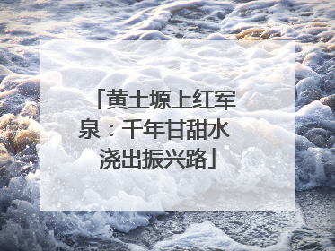 黄土塬上红军泉：千年甘甜水 浇出振兴路