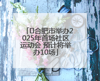 ﻿合肥市举办2025年首场社区运动会 预计将举办10场