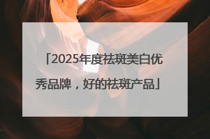 2025年度祛斑美白优秀品牌，好的祛斑产品