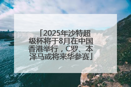 2025年沙特超级杯将于8月在中国香港举行，C罗、本泽马或将来华参赛
