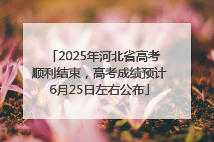 2025年河北省高考顺利结束，高考成绩预计6月25日左右公布