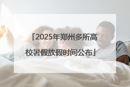 2025年郑州多所高校暑假放假时间公布