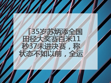 35岁苏炳添全国田径大奖赛百米11秒37未进决赛，称状态不如以前，全运会争取上替补