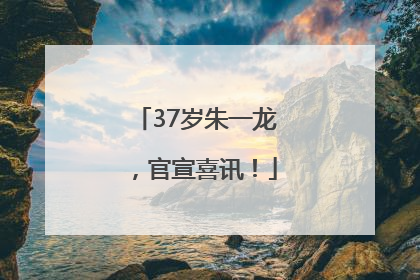 37岁朱一龙，官宣喜讯！