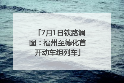 7月1日铁路调图：福州至德化首开动车组列车