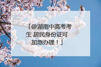 @湖南中高考考生 居民身份证可加急办理！