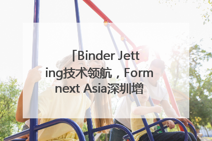 Binder Jetting技术领航，Formnext Asia深圳增材展解锁产业新动能
